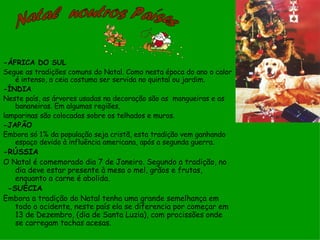 -ÁFRICA DO SUL
Segue as tradições comuns do Natal. Como nesta época do ano o calor
   é intenso, a ceia costuma ser servida no quintal ou jardim.
-ÍNDIA
Neste país, as árvores usadas na decoração são as mangueiras e as
   bananeiras. Em algumas regiões,
lamparinas são colocadas sobre os telhados e muros.
-JAPÃO
Embora só 1% da população seja cristã, esta tradição vem ganhando
   espaço devido à influência americana, após a segunda guerra.
-RÚSSIA
O Natal é comemorado dia 7 de Janeiro. Segundo a tradição, no
    dia deve estar presente à mesa o mel, grãos e frutas,
    enquanto a carne é abolida.
  -SUÉCIA
Embora a tradição do Natal tenha uma grande semelhança em
    todo o ocidente, neste país ela se diferencia por começar em
    13 de Dezembro, (dia de Santa Luzia), com procissões onde
    se carregam tochas acesas.
 