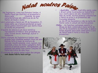 •                                                •   -Austrália - Como a Austrália assim como
  Na Inglaterra, como nos Estados Unidos, é          o Brasil estão localizados no hemisfério
    Santa Claus que distribui os presentes e         sul e nesta época do ano, Dezembro é o
    desce pela             chaminé. As suas          mês de verão, muitas pessoas comemoram
    características são idênticas às do Pai          o Natal na praia e os presentes são
    Natal, só muda o nome.                           trocados somente
                                                     no dia 25 de Dezembro e não na noite de
Lá é celebrado o Natal em 25 de Dezembro. E,         Natal como é comum em muitos países.
    nessa data, as crianças penduram as suas
    meias junto à lareira para que Santa Claus   -Itália - As familias costumam assistir a
    as encha de presentes.                           Missa do Galo celebrada à meia noite do
                                                     dia 24 de Dezembro no Vaticano, e após a
O pudim de ameixa é um doce natalício                missa seguem para suas casas para a ceia
    tipicamente britânico: leva groselhas ou         de Natal onde é feita a troca dos
    uvas, frutas secas, manteiga, açúcar e           presentes.í
    temperos. .
Outro costume da Inglaterra é beber uma
    grande taça chamada wassail cheia de uma
    bebida feita à base de mistura de
    cerejas, maçãs assadas, ovos, açúcar, noz-
    moscada, cravo-da-índia e gengibre. Esta
    mistura é bebida quente. Antigamente, as
    pessoas iam pelas ruas cantar canções de
    Natal em troca de uma taça.
O costume de cantar pelas casas dos amigos
    vem desse hábito mais antigo.
•    
 
