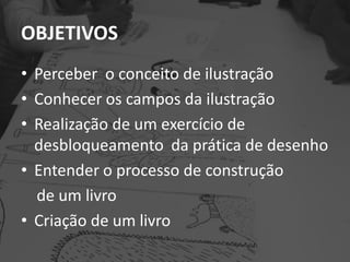OBJETIVOS
• Perceber o conceito de ilustração
• Conhecer os campos da ilustração
• Realização de um exercício de
desbloqueamento da prática de desenho
• Entender o processo de construção
de um livro
• Criação de um livro
 