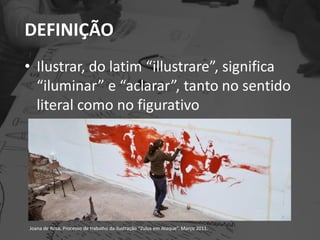 DEFINIÇÃO
• Ilustrar, do latim “illustrare”, significa
“iluminar” e “aclarar”, tanto no sentido
literal como no figurativo
Joana de Rosa, Processo de trabalho da ilustração “Zulus em Ataque”. Março 2011.
 