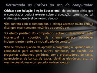 Críticas com Relação à Ação Educacional: do poderoso efeito que
o computador poderá exercer sobre a educação, temem que tal
efeito seja indesejável ou mesmo danoso.
•Em contato com o computador, a criança aprende muito cedo a
distinguir o pensamento mecânico do que não o é.
•O efeito positivo do computador sobre o desenvolvimento
intelectual e cognitivo da criança parece acontecer
independentemente da modalidade do contato;
•Isto se observa quando ela aprende a programar, ou quando usa o
computador para aprender outros conteúdos, ou quando usa
programas aplicativos genéricos, como processadores de texto,
gerenciadores de bancos de dados, planilhas eletrônicas, etc., ou
mesmo quando usa o computador no lazer (jogos).
Retrucando as Críticas ao uso do computador
 