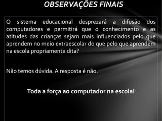 O sistema educacional desprezará a difusão dos
computadores e permitirá que o conhecimento e as
atitudes das crianças sejam mais influenciados pelo que
aprendem no meio extraescolar do que pelo que aprendem
na escola propriamente dita?
Não temos dúvida. A resposta é não.
Toda a força ao computador na escola!
OBSERVAÇÕES FINAIS
 
