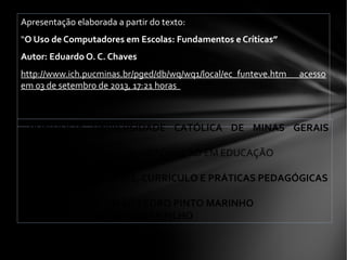 Apresentação elaborada a partir do texto:
“O Uso de Computadores em Escolas: Fundamentos e Críticas”
Autor: Eduardo O. C. Chaves
http://www.ich.pucminas.br/pged/db/wq/wq1/local/ec_funteve.htm acesso
em 03 de setembro de 2013, 17:21 horas
PONTIFÍCIA UNIVERSIDADE CATÓLICA DE MINAS GERAIS
PUCMINAS
ICH - PROGRAMA DE PÓS-GRADUAÇÃO EM EDUCAÇÃO
TECNOLOGIAS DIGITAIS, CURRÍCULO E PRÁTICAS PEDAGÓGICAS
PROFESSOR: DR. SIMÃO PEDRO PINTO MARINHO
ALUNO: JOAO COSTA AGUIAR FILHO
 