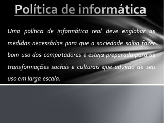 Uma política de informática real deve englobar as
medidas necessárias para que a sociedade saiba fazer
bom uso dos computadores e esteja preparada para as
transformações sociais e culturais que advirão de seu
uso em larga escala.
 