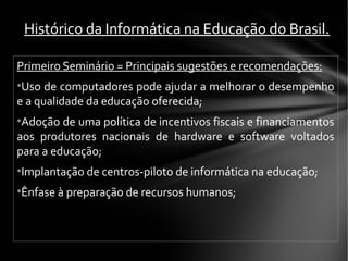 Primeiro Seminário = Principais sugestões e recomendações:
•Uso de computadores pode ajudar a melhorar o desempenho
e a qualidade da educação oferecida;
•Adoção de uma política de incentivos fiscais e financiamentos
aos produtores nacionais de hardware e software voltados
para a educação;
•Implantação de centros-piloto de informática na educação;
•Ênfase à preparação de recursos humanos;
Histórico da Informática na Educação do Brasil.
 