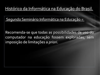 Segundo Seminário Informática na Educação =
Recomenda-se que todas as possibilidades de uso do
computador na educação fossem exploradas, sem
imposição de limitações a priori.
 
Histórico da Informática na Educação do Brasil.
 