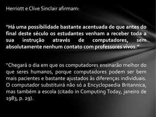 Herriott e Clive Sinclair afirmam:
"Há uma possibilidade bastante acentuada de que antes do
final deste século os estudantes venham a receber toda a
sua instrução através de computadores, sem
absolutamente nenhum contato com professores vivos.”
“Chegará o dia em que os computadores ensinarão melhor do
que seres humanos, porque computadores podem ser bem
mais pacientes e bastante ajustados às diferenças individuais.
O computador substituirá não só a Encyclopaedia Britannica,
mas também a escola (citado in Computing Today, janeiro de
1983, p. 29).
 