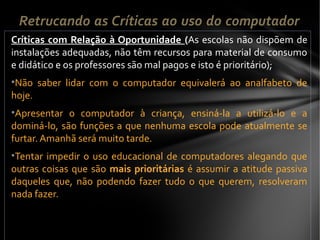 Críticas com Relação à Oportunidade (As escolas não dispõem de
instalações adequadas, não têm recursos para material de consumo
e didático e os professores são mal pagos e isto é prioritário);
•Não saber lidar com o computador equivalerá ao analfabeto de
hoje.
•Apresentar o computador à criança, ensiná-la a utilizá-lo e a
dominá-lo, são funções a que nenhuma escola pode atualmente se
furtar. Amanhã será muito tarde.
•Tentar impedir o uso educacional de computadores alegando que
outras coisas que são mais prioritárias é assumir a atitude passiva
daqueles que, não podendo fazer tudo o que querem, resolveram
nada fazer.
Retrucando as Críticas ao uso do computador
 