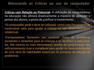Críticas com Relação ao Potencial: A utilização de computadores
na educação não afetará drasticamente a maneira de aprender e
pensar dos alunos, a ponto de justificar o investimento.
•O computador pode e deve ser utilizado como uma Ferramenta de
inestimável valia para ajudar a criança no seu desenvolvimento
intelectual.
•Computadores fornecem um contexto cheio de problemas
excitantes e atraentes para as crianças e as desafiam a solucioná-
los. Até mesmo as mais elementares tarefas de programação são
suficientemente ricas e complexas para ajudar no desenvolvimento
de uma série de habilidades essenciais no processo de solução de
problemas.
Retrucando as Críticas ao uso do computador
 