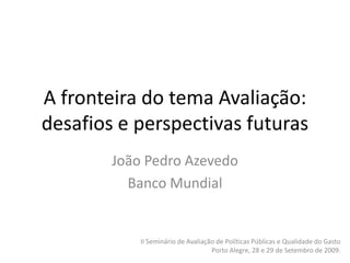 A fronteira do tema Avaliação:
desafios e perspectivas futuras
        João Pedro Azevedo
          Banco Mundial


            II Seminário de Avaliação de Políticas Públicas e Qualidade do Gasto
                                    Porto Alegre, 28 e 29 de Setembro de 2009.
 