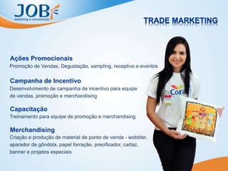 Promoção de Vendas, Degustação, sampling, receptivo e eventos
Ações Promocionais
Desenvolvimento de campanha de incentivo para equipe
de vendas, promoção e merchandising
Campanha de Incentivo
Treinamento para equipe de promoção e merchandising
Capacitação
Criação e produção de material de ponto de venda - wobbler,
aparador de gôndola, papel forração, precificador, cartaz,
banner e projetos especiais
Merchandising
 