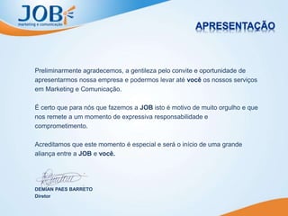 Preliminarmente agradecemos, a gentileza pelo convite e oportunidade de
apresentarmos nossa empresa e podermos levar até você os nossos serviços
em Marketing e Comunicação.
É certo que para nós que fazemos a JOB isto é motivo de muito orgulho e que
nos remete a um momento de expressiva responsabilidade e
comprometimento.
Acreditamos que este momento é especial e será o início de uma grande
aliança entre a JOB e você.
DEMIAN PAES BARRETO
Diretor
 