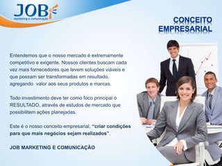 Entendemos que o nosso mercado é extremamente
competitivo e exigente. Nossos clientes buscam cada
vez mais fornecedores que levem soluções viáveis e
que possam ser transformadas em resultado,
agregando valor aos seus produtos e marcas.
Todo investimento deve ter como foco principal o
RESULTADO, através de estudos de mercado que
possibilitem ações planejadas.
Este é o nosso conceito empresarial, “criar condições
para que mais negócios sejam realizados”.
JOB MARKETING E COMUNICAÇÃO
 