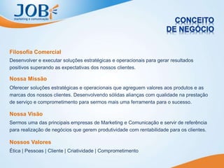 Desenvolver e executar soluções estratégicas e operacionais para gerar resultados
positivos superando as expectativas dos nossos clientes.
Filosofia Comercial
Oferecer soluções estratégicas e operacionais que agreguem valores aos produtos e as
marcas dos nossos clientes. Desenvolvendo sólidas alianças com qualidade na prestação
de serviço e comprometimento para sermos mais uma ferramenta para o sucesso.
Nossa Missão
Sermos uma das principais empresas de Marketing e Comunicação e servir de referência
para realização de negócios que gerem produtividade com rentabilidade para os clientes.
Nossa Visão
Ética | Pessoas | Cliente | Criatividade | Comprometimento
Nossos Valores
 