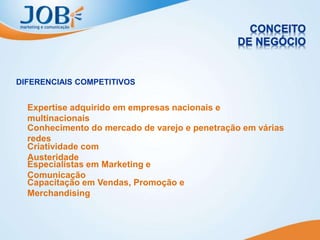 DIFERENCIAIS COMPETITIVOS
Criatividade com
Austeridade
Especialistas em Marketing e
Comunicação
Capacitação em Vendas, Promoção e
Merchandising
Expertise adquirido em empresas nacionais e
multinacionais
Conhecimento do mercado de varejo e penetração em várias
redes
 