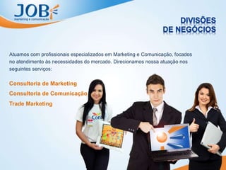 Atuamos com profissionais especializados em Marketing e Comunicação, focados
no atendimento às necessidades do mercado. Direcionamos nossa atuação nos
seguintes serviços:
Consultoria de Marketing
Consultoria de Comunicação
Trade Marketing
 