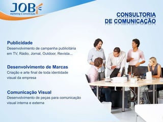 Desenvolvimento de campanha publicitária
em TV, Rádio, Jornal, Outdoor, Revista...
Publicidade
Criação e arte final de toda identidade
visual da empresa
Desenvolvimento de Marcas
Desenvolvimento de peças para comunicação
visual interna e externa
Comunicação Visual
 