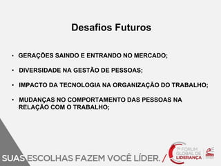 Desafios Futuros 
• GERAÇÕES SAINDO E ENTRANDO NO MERCADO; 
• DIVERSIDADE NA GESTÃO DE PESSOAS; 
• IMPACTO DA TECNOLOGIA NA ORGANIZAÇÃO DO TRABALHO; 
• MUDANÇAS NO COMPORTAMENTO DAS PESSOAS NA 
RELAÇÃO COM O TRABALHO; 
 