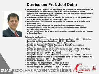 Curriculum Prof. Joel Dutra 
 Professor-Livre Docente da Faculdade de Economia e Administração da 
Universidade de São Paulo – FEA-USP, onde ministra cursos de 
graduação e pós-graduação, com mestrado na Fundação Getúlio Vargas 
FGV-SP e doutorado na FEA-USP; 
 Coordenador do Programa de Gestão de Pessoas – PROGEP/FIA-FEA-USP 
e Vice Coordenador do Curso MBA/RH ; 
 Atuação como do consultor em gestão de pessoas para as principais 
empresas país; 
 Implantação de sistemas de gestão de pessoas com base em 
competência em mais de 250 empresas no país (setores público, 
privado e terceiro setor); 
 Diretor-Instituidor da Growth Consultoria Desenvolvimento de Pessoas 
e Organizações. 
Principais publicações: 
 Avaliação de Pessoas na Empresa Contemporânea – 2014 – Ed. Atlas; 
 Desafios na Gestão de Carreiras – 2013 – Ed. Atlas; 
 Remuneração e Recompensas – 2012 – Elsevier; 
 Gestão de Pessoas: Práticas Modernas e Transformações nas 
Organizações – 2010 – Ed. Atlas; 
 Gestão de Carreiras na Empresa Contemporânea – 2009 – Ed. Atlas; 
 Gestão de Pessoas: Desafio Estratégicos das Organizações 
Contemporâneas - 2009 – Ed. Atlas; 
 Competências: Conceitos, Métodos e Experiências – 2008 - Ed. Atlas; 
 Competências: Conceitos e Instrumentos para a Gestão de Pessoas na 
Empresa Moderna – 2004 – Ed. Atlas; 
 Gestão de Pessoas – 2002 Ed. Atlas; 
 As Pessoas na Organização – 2002 Ed. Gente; 
 Gestão por Competência – 2001 – Ed. Gente; 
 Administração de Carreiras – 1996 – Ed. Atlas. 
 