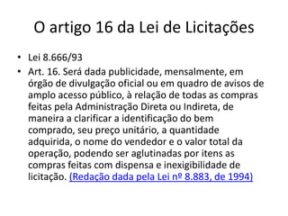 O artigo 16 da Lei de Licitações
• Lei 8.666/93
• Art. 16. Será dada publicidade, mensalmente, em
órgão de divulgação oficial ou em quadro de avisos de
amplo acesso público, à relação de todas as compras
feitas pela Administração Direta ou Indireta, de
maneira a clarificar a identificação do bem
comprado, seu preço unitário, a quantidade
adquirida, o nome do vendedor e o valor total da
operação, podendo ser aglutinadas por itens as
compras feitas com dispensa e inexigibilidade de
licitação. (Redação dada pela Lei nº 8.883, de 1994)
 