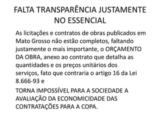 FALTA TRANSPARÊNCIA JUSTAMENTE
NO ESSENCIAL
As licitações e contratos de obras publicados em
Mato Grosso não estão completos, faltando
justamente o mais importante, o ORÇAMENTO
DA OBRA, anexo ao contrato que detalha as
quantidades e os preços unitários dos
serviços, fato que contraria o artigo 16 da Lei
8.666-93 e
TORNA IMPOSSÍVEL PARA A SOCIEDADE A
AVALIAÇÃO DA ECONOMICIDADE DAS
CONTRATAÇÕES PARA A COPA.
 