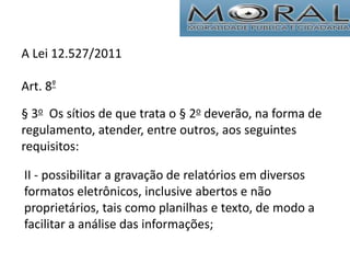 II - possibilitar a gravação de relatórios em diversos
formatos eletrônicos, inclusive abertos e não
proprietários, tais como planilhas e texto, de modo a
facilitar a análise das informações;
A Lei 12.527/2011
Art. 8º
§ 3o Os sítios de que trata o § 2o deverão, na forma de
regulamento, atender, entre outros, aos seguintes
requisitos:
 