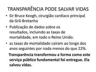 TRANSPARÊNCIA PODE SALVAR VIDAS
• Sir Bruce Keogh, cirurgião cardíaco principal
da Grã-Bretanha
• Publicação de dados sobre os
resultados, incluindo as taxas de
mortalidade, em todo o Reino Unido.
• as taxas de mortalidade caíram ao longo dos
anos seguintes por nada menos do que 22%.
Transparência transformou a forma como este
serviço público fundamental foi entregue. Ela
salvou vidas.
 