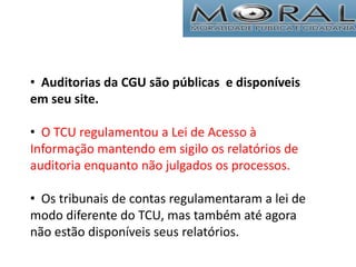• Auditorias da CGU são públicas e disponíveis
em seu site.
• O TCU regulamentou a Lei de Acesso à
Informação mantendo em sigilo os relatórios de
auditoria enquanto não julgados os processos.
• Os tribunais de contas regulamentaram a lei de
modo diferente do TCU, mas também até agora
não estão disponíveis seus relatórios.
 