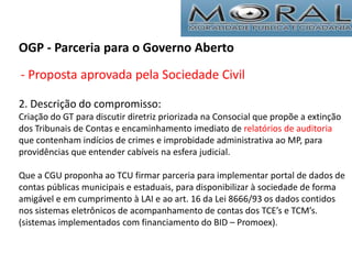 OGP - Parceria para o Governo Aberto
- Proposta aprovada pela Sociedade Civil
2. Descrição do compromisso:
Criação do GT para discutir diretriz priorizada na Consocial que propõe a extinção
dos Tribunais de Contas e encaminhamento imediato de relatórios de auditoria
que contenham indícios de crimes e improbidade administrativa ao MP, para
providências que entender cabíveis na esfera judicial.
Que a CGU proponha ao TCU firmar parceria para implementar portal de dados de
contas públicas municipais e estaduais, para disponibilizar à sociedade de forma
amigável e em cumprimento à LAI e ao art. 16 da Lei 8666/93 os dados contidos
nos sistemas eletrônicos de acompanhamento de contas dos TCE’s e TCM’s.
(sistemas implementados com financiamento do BID – Promoex).
 