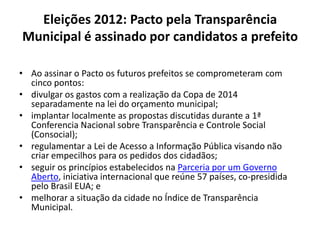 Eleições 2012: Pacto pela Transparência
Municipal é assinado por candidatos a prefeito
• Ao assinar o Pacto os futuros prefeitos se comprometeram com
cinco pontos:
• divulgar os gastos com a realização da Copa de 2014
separadamente na lei do orçamento municipal;
• implantar localmente as propostas discutidas durante a 1ª
Conferencia Nacional sobre Transparência e Controle Social
(Consocial);
• regulamentar a Lei de Acesso a Informação Pública visando não
criar empecilhos para os pedidos dos cidadãos;
• seguir os princípios estabelecidos na Parceria por um Governo
Aberto, iniciativa internacional que reúne 57 países, co-presidida
pelo Brasil EUA; e
• melhorar a situação da cidade no Índice de Transparência
Municipal.
 