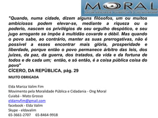 "Quando, numa cidade, dizem alguns filósofos, um ou muitos
ambiciosos podem elevar-se, mediante a riqueza ou o
poderio, nascem os privilégios de seu orgulho despótico, e seu
jugo arrogante se impõe à multidão covarde e débil. Mas quando
o povo sabe, ao contrário, manter as suas prerrogativas, não é
possível a esses encontrar mais glória, prosperidade e
liberdade, porque então o povo permanece árbitro das leis, dos
juízes, da paz, da guerra, dos tratados, da vida e da fortuna de
todos e de cada um; então, e só então, é a coisa pública coisa do
povo"
CÍCERO, DA REPÚBLICA, pág. 29
MUITO OBRIGADA
Elda Mariza Valim Fim
Movimento pela Moralidade Pública e Cidadania - Ong Moral
Cuiabá - Mato Grosso
eldamvfim@gmail.com
facebook - Elda Valim
Skype - eldavalim
65-3661-2707 65-8464-9918
 