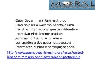 http://www.opengovpartnership.org/news/united-
kingdom-remarks-open-government-partnership
Open Government Partnership ou
Parceria para o Governo Aberto, é uma
iniciativa internacional que visa difundir e
incentivar globalmente práticas
governamentais relacionadas à
transparência dos governos, acesso à
informação pública e participação social
 