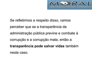 Se refletirmos a respeito disso, vamos
perceber que se a transparência da
administração pública previne e combate à
corrupção e a corrupção mata, então a
transparência pode salvar vidas também
neste caso.
 