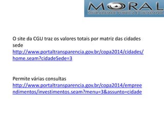 O site da CGU traz os valores totais por matriz das cidades
sede
http://www.portaltransparencia.gov.br/copa2014/cidades/
home.seam?cidadeSede=3
Permite várias consultas
http://www.portaltransparencia.gov.br/copa2014/empree
ndimentos/investimentos.seam?menu=3&assunto=cidade
 