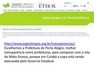 http://www.jogoslimpos.org.br/transparencias/
Escolhemos a Prefeitura de Porto Alegre, melhor
transparência entre prefeituras, para comparar com o site
de Mato Grosso, porque em Cuiabá a copa está sendo
executada pelo Governo Estadual.
 