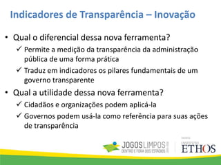 • Qual o diferencial dessa nova ferramenta?
 Permite a medição da transparência da administração
pública de uma forma prática
 Traduz em indicadores os pilares fundamentais de um
governo transparente
• Qual a utilidade dessa nova ferramenta?
 Cidadãos e organizações podem aplicá-la
 Governos podem usá-la como referência para suas ações
de transparência
Indicadores de Transparência – Inovação
 
