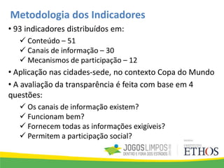 • 93 indicadores distribuídos em:
 Conteúdo – 51
 Canais de informação – 30
 Mecanismos de participação – 12
• Aplicação nas cidades-sede, no contexto Copa do Mundo
• A avaliação da transparência é feita com base em 4
questões:
 Os canais de informação existem?
 Funcionam bem?
 Fornecem todas as informações exigíveis?
 Permitem a participação social?
Metodologia dos Indicadores
 