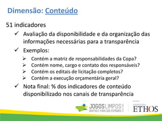 Dimensão: Conteúdo
51 indicadores
 Avaliação da disponibilidade e da organização das
informações necessárias para a transparência
 Exemplos:
 Contém a matriz de responsabilidades da Copa?
 Contém nome, cargo e contato dos responsáveis?
 Contém os editais de licitação completos?
 Contém a execução orçamentária geral?
 Nota final: % dos indicadores de conteúdo
disponibilizado nos canais de transparência
 