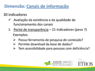 Dimensão: Canais de informação
30 indicadores
 Avaliação da existência e da qualidade de
funcionamento dos canais
1. Portal de transparência – 21 indicadores (peso 7)
Exemplos:
 Possui ferramenta de pesquisa de conteúdo?
 Permite download da base de dados?
 Tem acessibilidade para pessoas com deficiência?
 