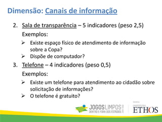 Dimensão: Canais de informação
2. Sala de transparência – 5 indicadores (peso 2,5)
Exemplos:
 Existe espaço físico de atendimento de informação
sobre a Copa?
 Dispõe de computador?
3. Telefone – 4 indicadores (peso 0,5)
Exemplos:
 Existe um telefone para atendimento ao cidadão sobre
solicitação de informações?
 O telefone é gratuito?
 