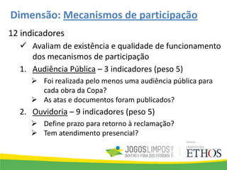 Dimensão: Mecanismos de participação
12 indicadores
 Avaliam de existência e qualidade de funcionamento
dos mecanismos de participação
1. Audiência Pública – 3 indicadores (peso 5)
 Foi realizada pelo menos uma audiência pública para
cada obra da Copa?
 As atas e documentos foram publicados?
2. Ouvidoria – 9 indicadores (peso 5)
 Define prazo para retorno à reclamação?
 Tem atendimento presencial?
 