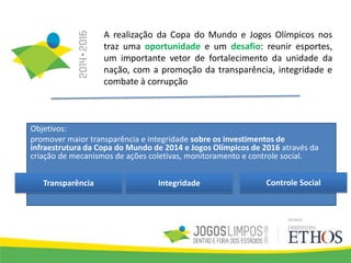 A realização da Copa do Mundo e Jogos Olímpicos nos
traz uma oportunidade e um desafio: reunir esportes,
um importante vetor de fortalecimento da unidade da
nação, com a promoção da transparência, integridade e
combate à corrupção
Objetivos:
promover maior transparência e integridade sobre os investimentos de
infraestrutura da Copa do Mundo de 2014 e Jogos Olímpicos de 2016 através da
criação de mecanismos de ações coletivas, monitoramento e controle social.
Integridade Controle SocialTransparência
 