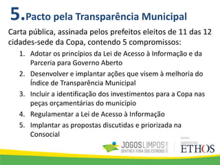 Carta pública, assinada pelos prefeitos eleitos de 11 das 12
cidades-sede da Copa, contendo 5 compromissos:
1. Adotar os princípios da Lei de Acesso à Informação e da
Parceria para Governo Aberto
2. Desenvolver e implantar ações que visem à melhoria do
Índice de Transparência Municipal
3. Incluir a identificação dos investimentos para a Copa nas
peças orçamentárias do município
4. Regulamentar a Lei de Acesso à Informação
5. Implantar as propostas discutidas e priorizada na
Consocial
5.Pacto pela Transparência Municipal
 