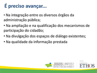 É preciso avançar...
• Na integração entre os diversos órgãos da
administração pública;
• Na ampliação e na qualificação dos mecanismos de
participação do cidadão;
• Na divulgação dos espaços de diálogo existentes;
• Na qualidade da informação prestada
 