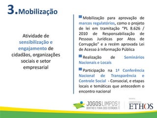 3.Mobilização
▀ Mobilização para aprovação de
marcos regulatórios, como o projeto
de lei em tramitação “PL 8.626 /
2010 de Responsabilização de
Pessoas Jurídicas por Atos de
Corrupção” e a recém aprovada Lei
de Acesso à Informação Pública
▀ Realização de Seminários
Nacionais e Locais
▀ Participação na 1ª Conferência
Nacional de Transparência e
Controle Social - Consocial, e etapas
locais e temáticas que antecedem o
encontro nacional
Atividade de
sensibilização e
engajamento de
cidadãos, organizações
sociais e setor
empresarial
 
