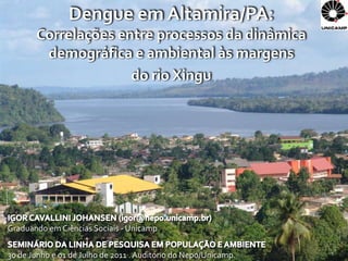 Dengue em Altamira/PA:
       Correlações entre processos da dinâmica
        demográfica e ambiental às margens
                     do rio Xingu




Graduando em Ciências Sociais - Unicamp


30 de Junho e 01 de Julho de 2011 . Auditório do Nepo/Unicamp.   1
 