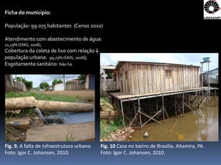 Ficha do município:

População: 99.075 habitantes (Censo 2010)

Atendimento com abastecimento de água:
11,19% (SNIS, 2008);
Cobertura da coleta de lixo com relação à
população urbana: 99,73% (SNIS, 2008);
Esgotamento sanitário: Não há.




Fig. 9. A falta de infraestrutura urbana.   Fig. 10 Casa no bairro de Brasília. Altamira, PA.
Foto: Igor C. Johansen, 2010.               Foto: Igor C. Johansen, 2010.
 
