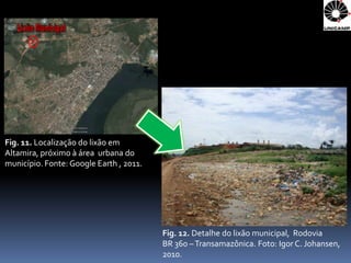 Fig. 11. Localização do lixão em
Altamira, próximo à área urbana do
município. Fonte: Google Earth , 2011.




                                         Fig. 12. Detalhe do lixão municipal, Rodovia
                                         BR 360 – Transamazônica. Foto: Igor C. Johansen,
                                         2010.
 