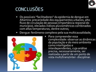 CONCLUSÕES
 Os possíveis “facilitadores” da epidemia de dengue em
  Altamira: precariedade dos equipamentos urbanos, alto
  fluxo de circulação de pessoas (importância regional do
  município), elevados índices pluviométricos combinados
  com altas temperaturas, dentre outros;
 Dengue: fenômeno complexo pela sua multicausalidade;
                        Para compreender essa
                         complexidade: observar as dinâmicas
                         da população e do meio ambiente
                         como interligadas e
                         interdependentes, cuja análise
                         precisa, necessariamente, ser
                         realizada a partir de um ponto de
                         vista multi/trans/inter- disciplinar.


                                                          15
 