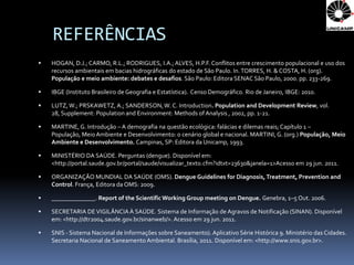 REFERÊNCIAS
   HOGAN, D.J.; CARMO, R.L.; RODRIGUES, I.A.; ALVES, H.P.F. Conflitos entre crescimento populacional e uso dos
    recursos ambientais em bacias hidrográficas do estado de São Paulo. In. TORRES, H. & COSTA, H. (org).
    População e meio ambiente: debates e desafios. São Paulo: Editora SENAC São Paulo, 2000. pp. 233-269.

   IBGE (Instituto Brasileiro de Geografia e Estatística). Censo Demográfico. Rio de Janeiro, IBGE: 2010.

   LUTZ, W.; PRSKAWETZ, A.; SANDERSON, W. C. Introduction. Population and Development Review, vol.
    28, Supplement: Population and Environment: Methods of Analysis , 2002, pp. 1-21.

   MARTINE, G. Introdução – A demografia na questão ecológica: falácias e dilemas reais; Capítulo 1 –
    População, Meio Ambiente e Desenvolvimento: o cenário global e nacional. MARTINI, G. (org.) População, Meio
    Ambiente e Desenvolvimento. Campinas, SP: Editora da Unicamp, 1993.

   MINISTÉRIO DA SAÚDE. Perguntas (dengue). Disponível em:
    <http://portal.saude.gov.br/portal/saude/visualizar_texto.cfm?idtxt=23630&janela=1>Acesso em 29 jun. 2011.

   ORGANIZAÇÃO MUNDIAL DA SAÚDE (OMS). Dengue Guidelines for Diagnosis, Treatment, Prevention and
    Control. França, Editora da OMS: 2009.

   ______________. Report of the Scientific Working Group meeting on Dengue. Genebra, 1–5 Out. 2006.

   SECRETARIA DE VIGILÂNCIA À SAÚDE. Sistema de Informação de Agravos de Notificação (SINAN). Disponível
    em: <http://dtr2004.saude.gov.br/sinanweb/>. Acesso em 29 jun. 2011.

   SNIS - Sistema Nacional de Informações sobre Saneamento). Aplicativo Série Histórica 9. Ministério das Cidades.
    Secretaria Nacional de Saneamento Ambiental. Brasília, 2011. Disponível em: <http://www.snis.gov.br>.
 